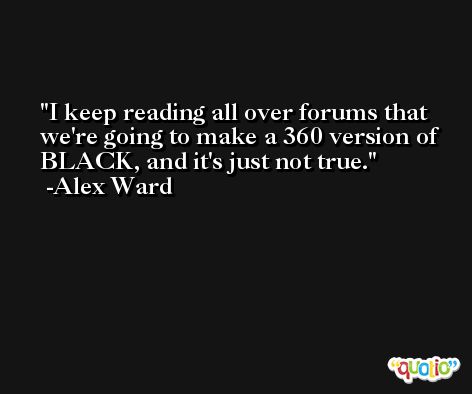 I keep reading all over forums that we're going to make a 360 version of BLACK, and it's just not true. -Alex Ward