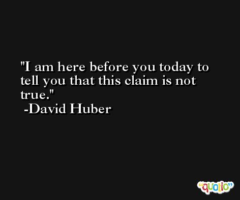 I am here before you today to tell you that this claim is not true. -David Huber