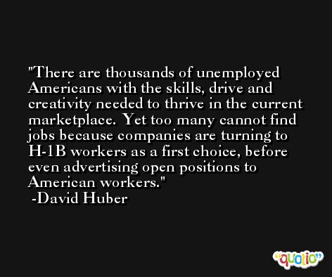 There are thousands of unemployed Americans with the skills, drive and creativity needed to thrive in the current marketplace. Yet too many cannot find jobs because companies are turning to H-1B workers as a first choice, before even advertising open positions to American workers. -David Huber