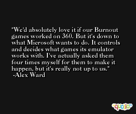 We'd absolutely love it if our Burnout games worked on 360. But it's down to what Microsoft wants to do. It controls and decides what games its emulator works with. I've actually asked them four times myself for them to make it happen, but it's really not up to us. -Alex Ward