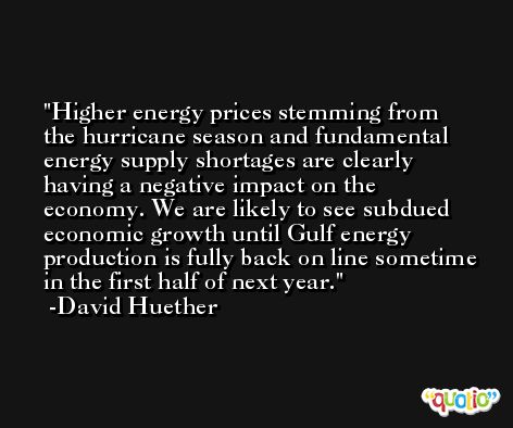 Higher energy prices stemming from the hurricane season and fundamental energy supply shortages are clearly having a negative impact on the economy. We are likely to see subdued economic growth until Gulf energy production is fully back on line sometime in the first half of next year. -David Huether