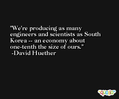 We're producing as many engineers and scientists as South Korea -- an economy about one-tenth the size of ours. -David Huether