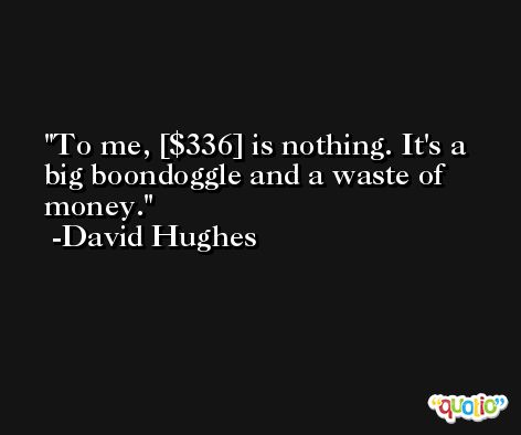 To me, [$336] is nothing. It's a big boondoggle and a waste of money. -David Hughes