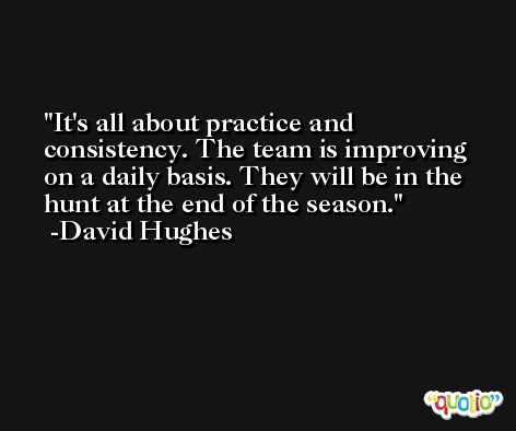 It's all about practice and consistency. The team is improving on a daily basis. They will be in the hunt at the end of the season. -David Hughes