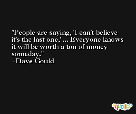 People are saying, 'I can't believe it's the last one,' ... Everyone knows it will be worth a ton of money someday. -Dave Gould