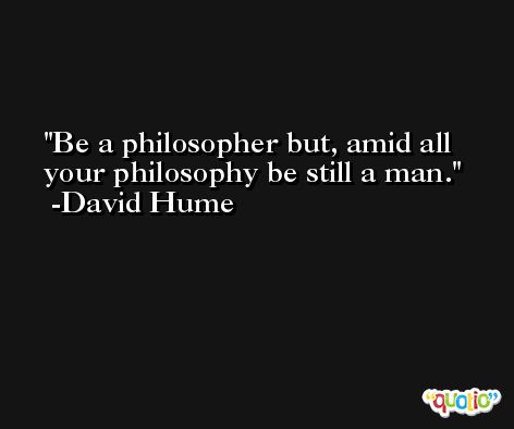 Be a philosopher but, amid all your philosophy be still a man. -David Hume