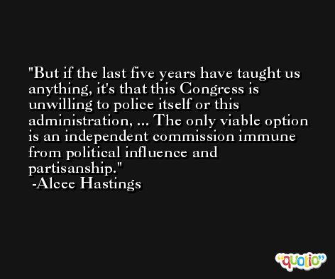 But if the last five years have taught us anything, it's that this Congress is unwilling to police itself or this administration, ... The only viable option is an independent commission immune from political influence and partisanship. -Alcee Hastings