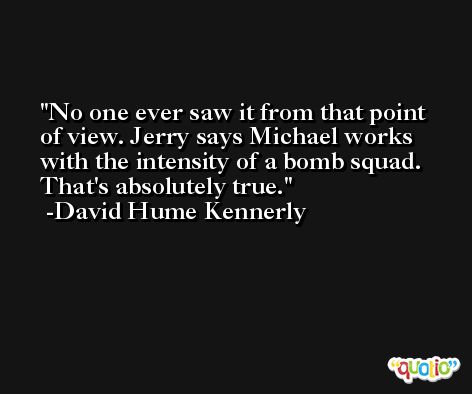No one ever saw it from that point of view. Jerry says Michael works with the intensity of a bomb squad. That's absolutely true. -David Hume Kennerly