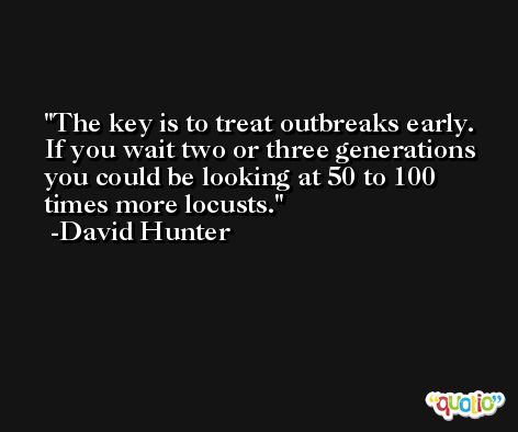 The key is to treat outbreaks early. If you wait two or three generations you could be looking at 50 to 100 times more locusts. -David Hunter