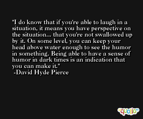 I do know that if you're able to laugh in a situation, it means you have perspective on the situation... that you're not swallowed up by it. On some level, you can keep your head above water enough to see the humor in something. Being able to have a sense of humor in dark times is an indication that you can make it. -David Hyde Pierce