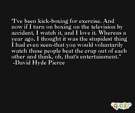 I've been kick-boxing for exercise. And now if I turn on boxing on the television by accident, I watch it, and I love it. Whereas a year ago, I thought it was the stupidest thing I had even seen-that you would voluntarily watch these people beat the crap out of each other and think, oh, that's entertainment. -David Hyde Pierce