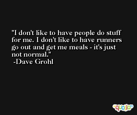 I don't like to have people do stuff for me. I don't like to have runners go out and get me meals - it's just not normal. -Dave Grohl