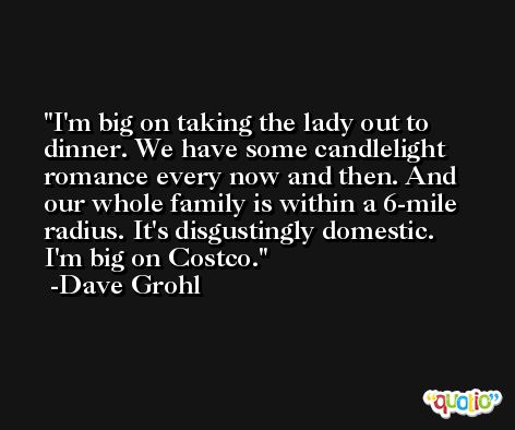 I'm big on taking the lady out to dinner. We have some candlelight romance every now and then. And our whole family is within a 6-mile radius. It's disgustingly domestic. I'm big on Costco. -Dave Grohl