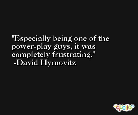 Especially being one of the power-play guys, it was completely frustrating. -David Hymovitz