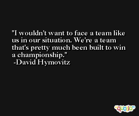 I wouldn't want to face a team like us in our situation. We're a team that's pretty much been built to win a championship. -David Hymovitz