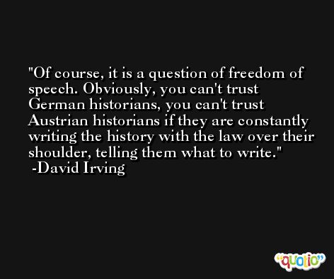 Of course, it is a question of freedom of speech. Obviously, you can't trust German historians, you can't trust Austrian historians if they are constantly writing the history with the law over their shoulder, telling them what to write. -David Irving