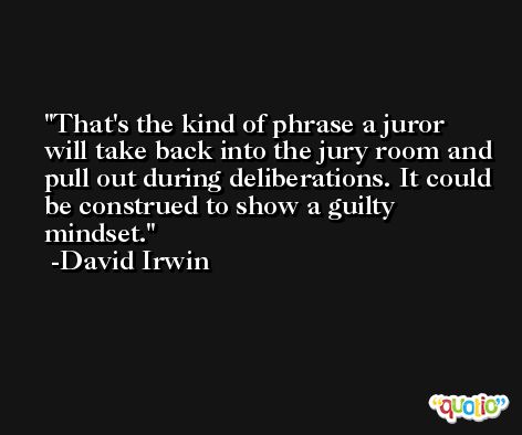 That's the kind of phrase a juror will take back into the jury room and pull out during deliberations. It could be construed to show a guilty mindset. -David Irwin
