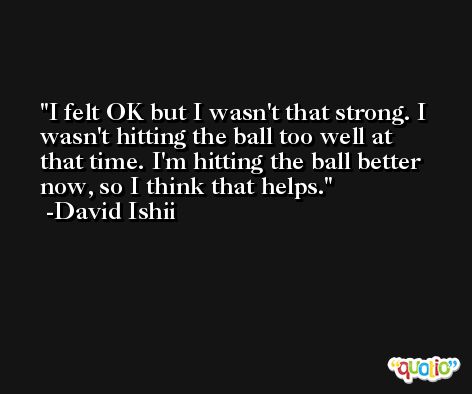 I felt OK but I wasn't that strong. I wasn't hitting the ball too well at that time. I'm hitting the ball better now, so I think that helps. -David Ishii