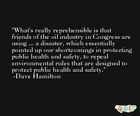 What's really reprehensible is that friends of the oil industry in Congress are using ... a disaster, which essentially pointed up our shortcomings in protecting public health and safety, to repeal environmental rules that are designed to protect public health and safety. -Dave Hamilton