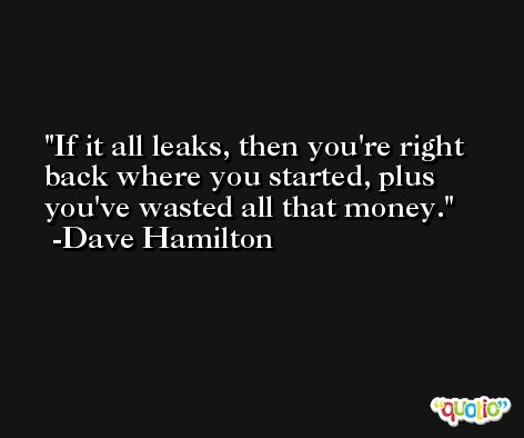 If it all leaks, then you're right back where you started, plus you've wasted all that money. -Dave Hamilton