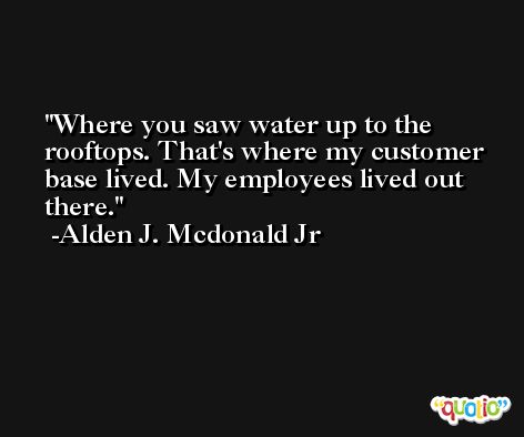 Where you saw water up to the rooftops. That's where my customer base lived. My employees lived out there. -Alden J. Mcdonald Jr