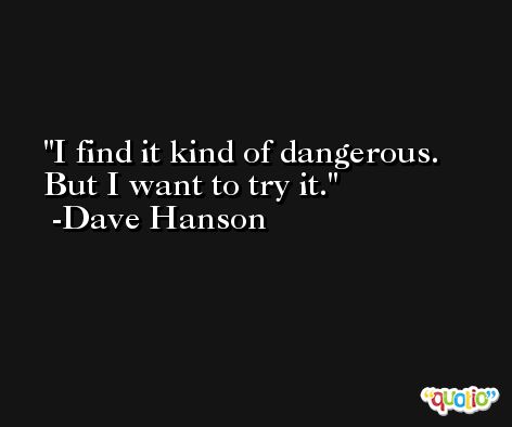 I find it kind of dangerous. But I want to try it. -Dave Hanson