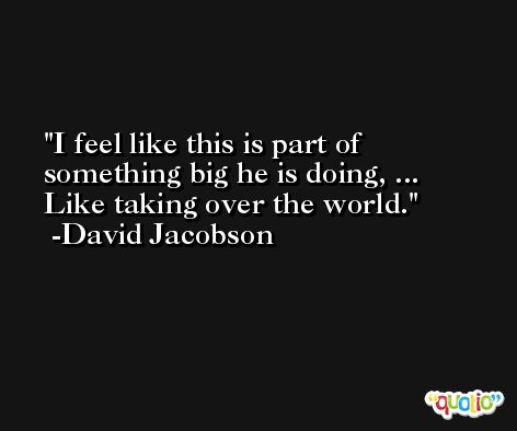 I feel like this is part of something big he is doing, ... Like taking over the world. -David Jacobson