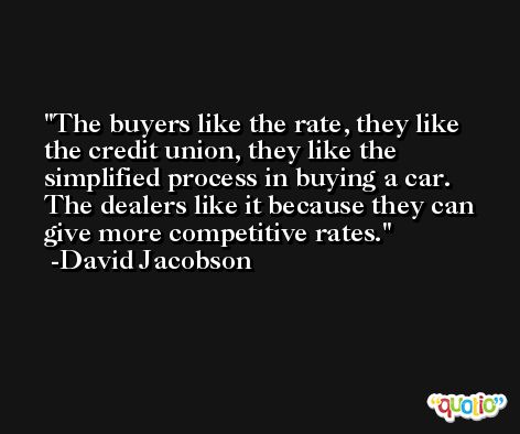 The buyers like the rate, they like the credit union, they like the simplified process in buying a car. The dealers like it because they can give more competitive rates. -David Jacobson