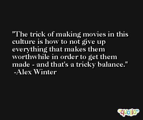 The trick of making movies in this culture is how to not give up everything that makes them worthwhile in order to get them made - and that's a tricky balance. -Alex Winter