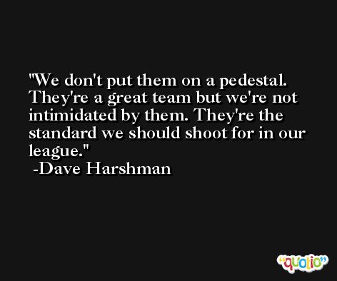 We don't put them on a pedestal. They're a great team but we're not intimidated by them. They're the standard we should shoot for in our league. -Dave Harshman