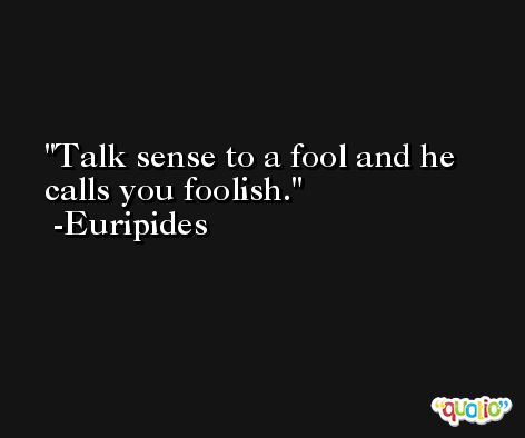 Talk sense to a fool and he calls you foolish. -Euripides