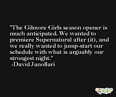 The Gilmore Girls season opener is much anticipated. We wanted to premiere Supernatural after (it), and we really wanted to jump-start our schedule with what is arguably our strongest night. -David Janollari
