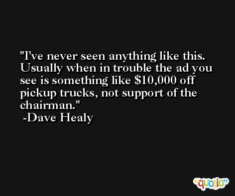 I've never seen anything like this. Usually when in trouble the ad you see is something like $10,000 off pickup trucks, not support of the chairman. -Dave Healy