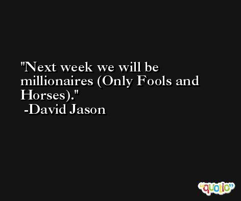 Next week we will be millionaires (Only Fools and Horses). -David Jason