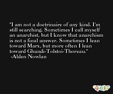 I am not a doctrinaire of any kind. I'm still searching. Sometimes I call myself an anarchist, but I know that anarchism is not a final answer. Sometimes I lean toward Marx, but more often I lean toward Ghandi-Tolstoi-Thoreau. -Alden Nowlan