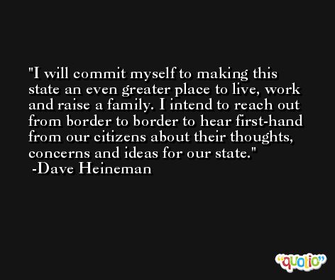 I will commit myself to making this state an even greater place to live, work and raise a family. I intend to reach out from border to border to hear first-hand from our citizens about their thoughts, concerns and ideas for our state. -Dave Heineman