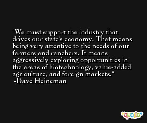 We must support the industry that drives our state's economy. That means being very attentive to the needs of our farmers and ranchers. It means aggressively exploring opportunities in the areas of biotechnology, value-added agriculture, and foreign markets. -Dave Heineman