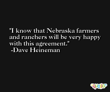 I know that Nebraska farmers and ranchers will be very happy with this agreement. -Dave Heineman
