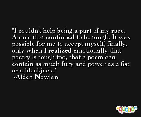 I couldn't help being a part of my race. A race that continued to be tough. It was possible for me to accept myself, finally, only when I realized-emotionally-that poetry is tough too, that a poem can contain as much fury and power as a fist or a blackjack. -Alden Nowlan