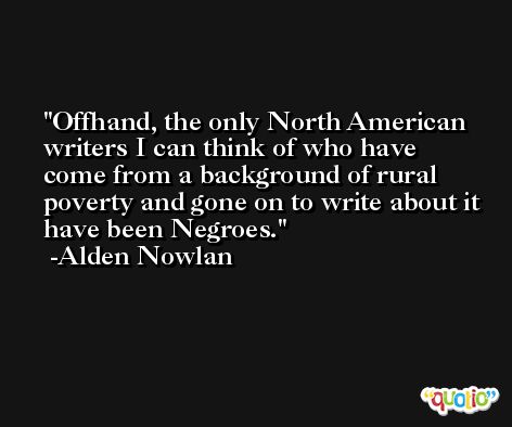 Offhand, the only North American writers I can think of who have come from a background of rural poverty and gone on to write about it have been Negroes. -Alden Nowlan