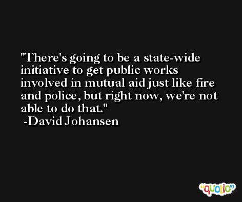 There's going to be a state-wide initiative to get public works involved in mutual aid just like fire and police, but right now, we're not able to do that. -David Johansen
