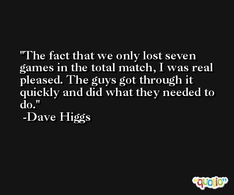 The fact that we only lost seven games in the total match, I was real pleased. The guys got through it quickly and did what they needed to do. -Dave Higgs