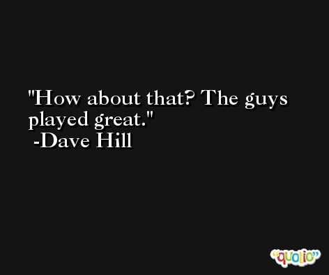 How about that? The guys played great. -Dave Hill