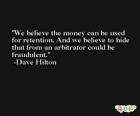 We believe the money can be used for retention. And we believe to hide that from an arbitrator could be fraudulent. -Dave Hilton