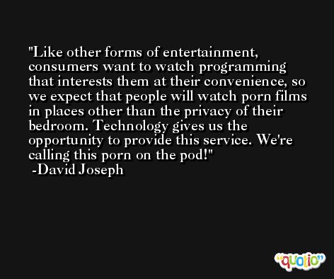 Like other forms of entertainment, consumers want to watch programming that interests them at their convenience, so we expect that people will watch porn films in places other than the privacy of their bedroom. Technology gives us the opportunity to provide this service. We're calling this porn on the pod! -David Joseph