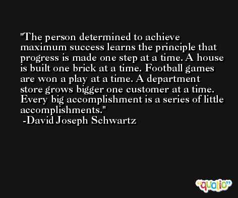 The person determined to achieve maximum success learns the principle that progress is made one step at a time. A house is built one brick at a time. Football games are won a play at a time. A department store grows bigger one customer at a time. Every big accomplishment is a series of little accomplishments. -David Joseph Schwartz