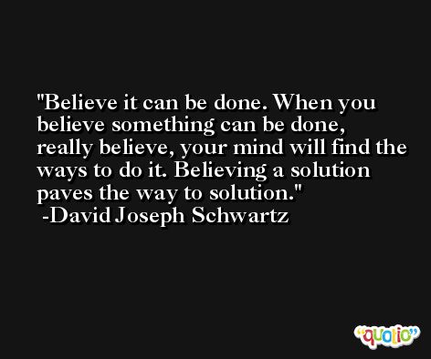 Believe it can be done. When you believe something can be done, really believe, your mind will find the ways to do it. Believing a solution paves the way to solution. -David Joseph Schwartz