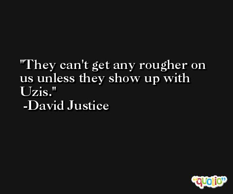 They can't get any rougher on us unless they show up with Uzis. -David Justice
