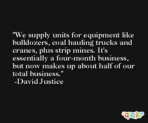 We supply units for equipment like bulldozers, coal hauling trucks and cranes, plus strip mines. It's essentially a four-month business, but now makes up about half of our total business. -David Justice