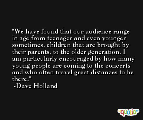 We have found that our audience range in age from teenager and even younger sometimes, children that are brought by their parents, to the older generation. I am particularly encouraged by how many young people are coming to the concerts and who often travel great distances to be there. -Dave Holland
